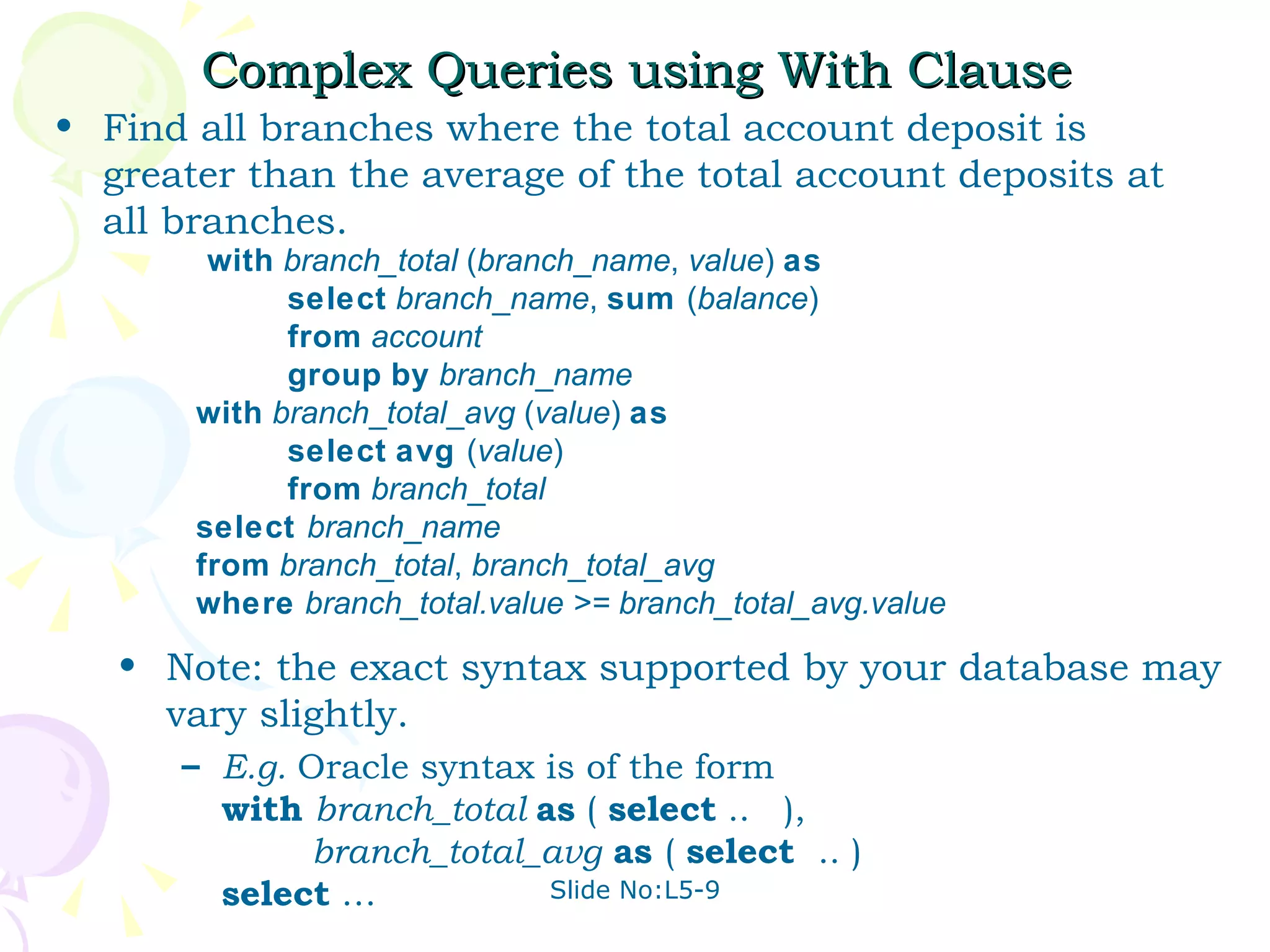 Complex Queries using With Clause Find all branches where the total account deposit is greater than the average of the total account deposits at all branches. with   branch_total  ( branch _ name ,  value )  as   select   branch _ name ,  sum  ( balance )   from   account   group   by   branch _ name   with   branch _ total _ avg  ( value )  as   select   avg  ( value )   from   branch _ total   select  branch _ name   from   branch _ total ,  branch _ total_avg    where   branch_total.value >= branch_total_avg.value Note: the exact syntax supported by your database may vary slightly. E.g.  Oracle syntax is of the form with   branch_total  as  (  select  ..  ),   branch_total_avg   as  (  select  .. ) select  … 