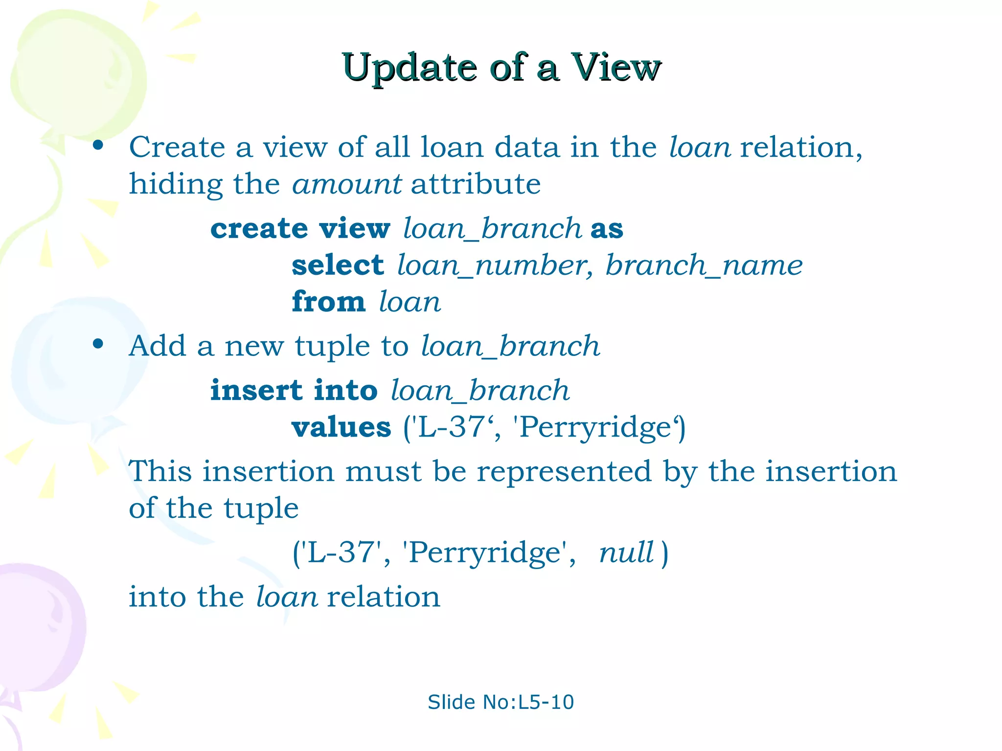 Update of a View Create a view of all loan data in the  loan  relation, hiding the  amount  attribute create view  loan_branch  as select  loan_number, branch_name from  loan Add a new tuple to  loan_branch insert into  loan_branch values  ('L-37‘, 'Perryridge‘)  This insertion must be represented by the insertion of the tuple ('L-37', 'Perryridge',  null  ) into the  loan  relation 