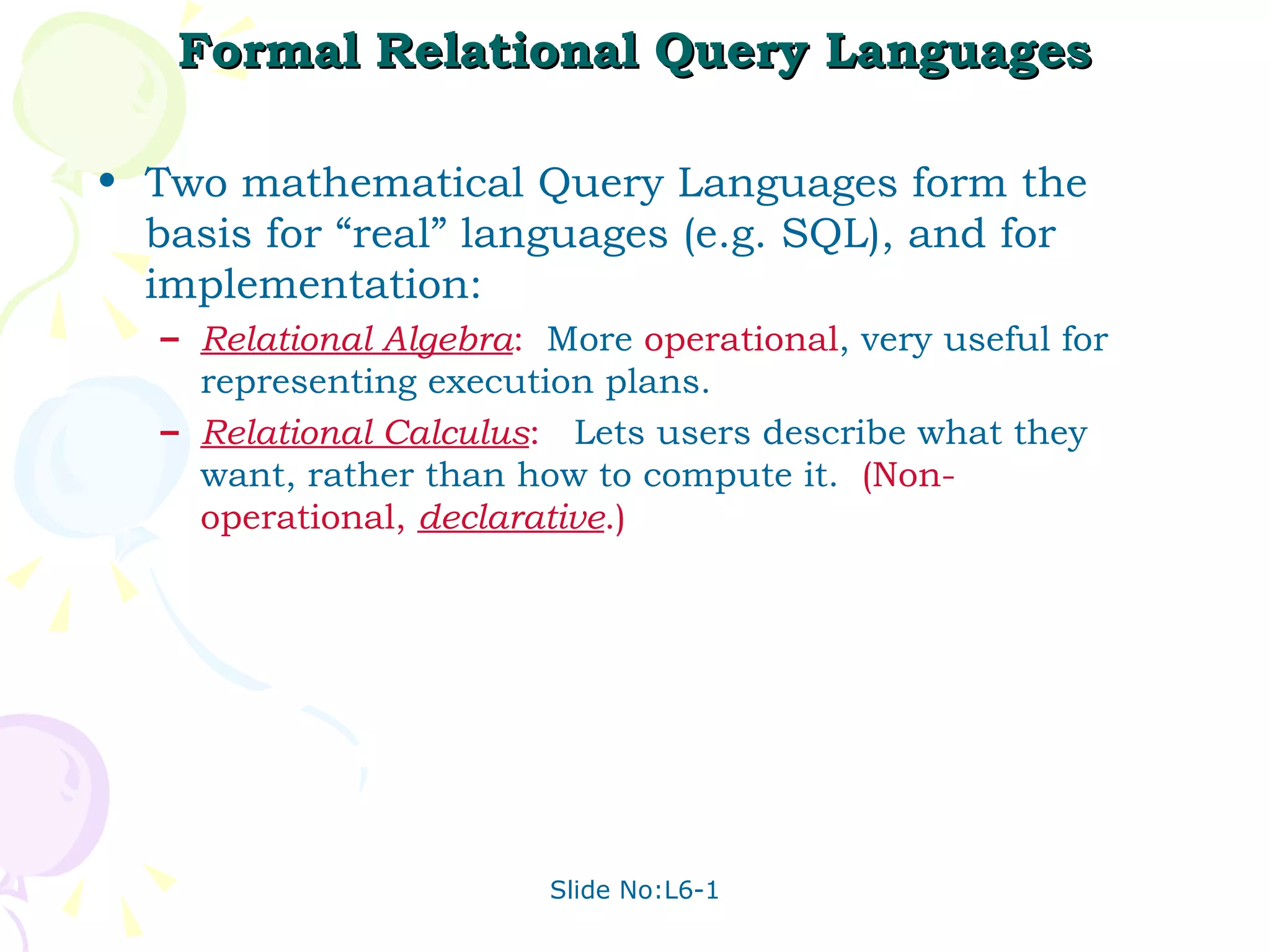 Formal Relational Query Languages Two mathematical Query Languages form the basis for “real” languages (e.g. SQL), and for implementation: Relational Algebra :   More  operational , very useful for representing execution plans. Relational Calculus :   Lets users describe what they want, rather than how to compute it.  (Non-operational,  declarative .) 