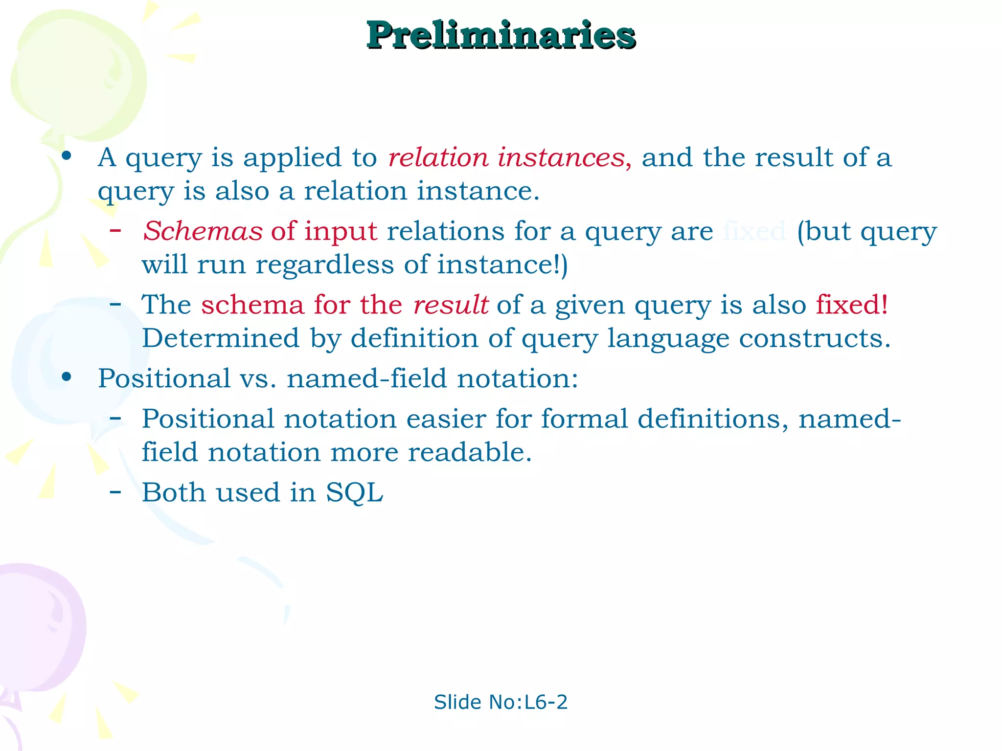 Preliminaries A query is applied to  relation instances ,  and the result of a query is also a relation instance. Schemas  of input   relations for a query are  fixed  (but query will run regardless of instance!) The  schema for the  result   of a given query is also  fixed!  Determined by definition of query language constructs. Positional vs. named-field notation:  Positional notation easier for formal definitions, named-field notation more readable.  Both used in SQL 