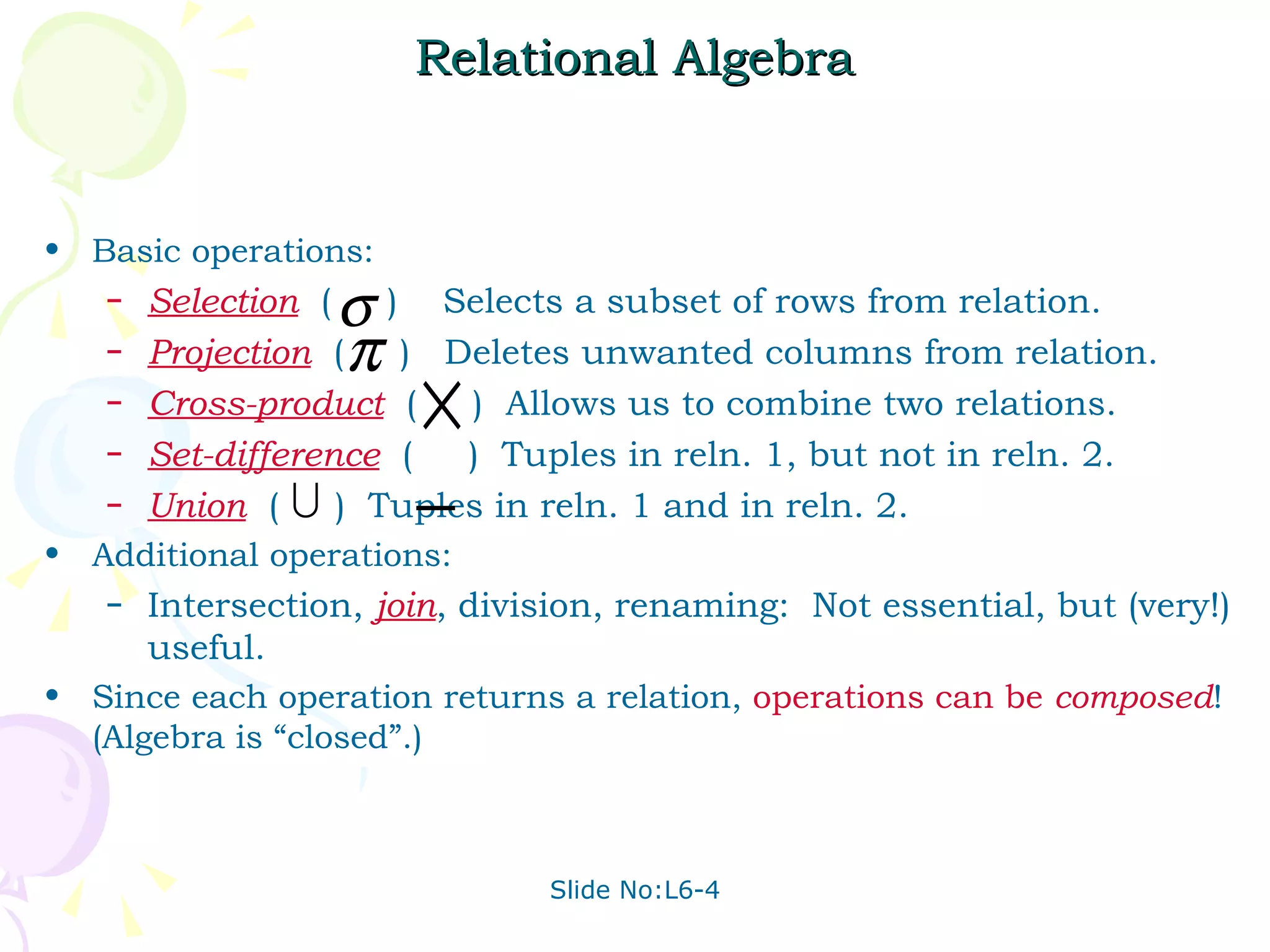 Relational Algebra Basic operations: Selection   (  )  Selects a subset of rows from relation. Projection   (  )  Deletes unwanted columns from relation. Cross-product   (  )  Allows us to combine two relations. Set-difference   (  )  Tuples in reln. 1, but not in reln. 2. Union   (  )  Tuples in reln. 1 and in reln. 2. Additional operations: Intersection,  join , division, renaming:  Not essential, but (very!) useful. Since each operation returns a relation,  operations   can   be   composed ! (Algebra is “closed”.) 