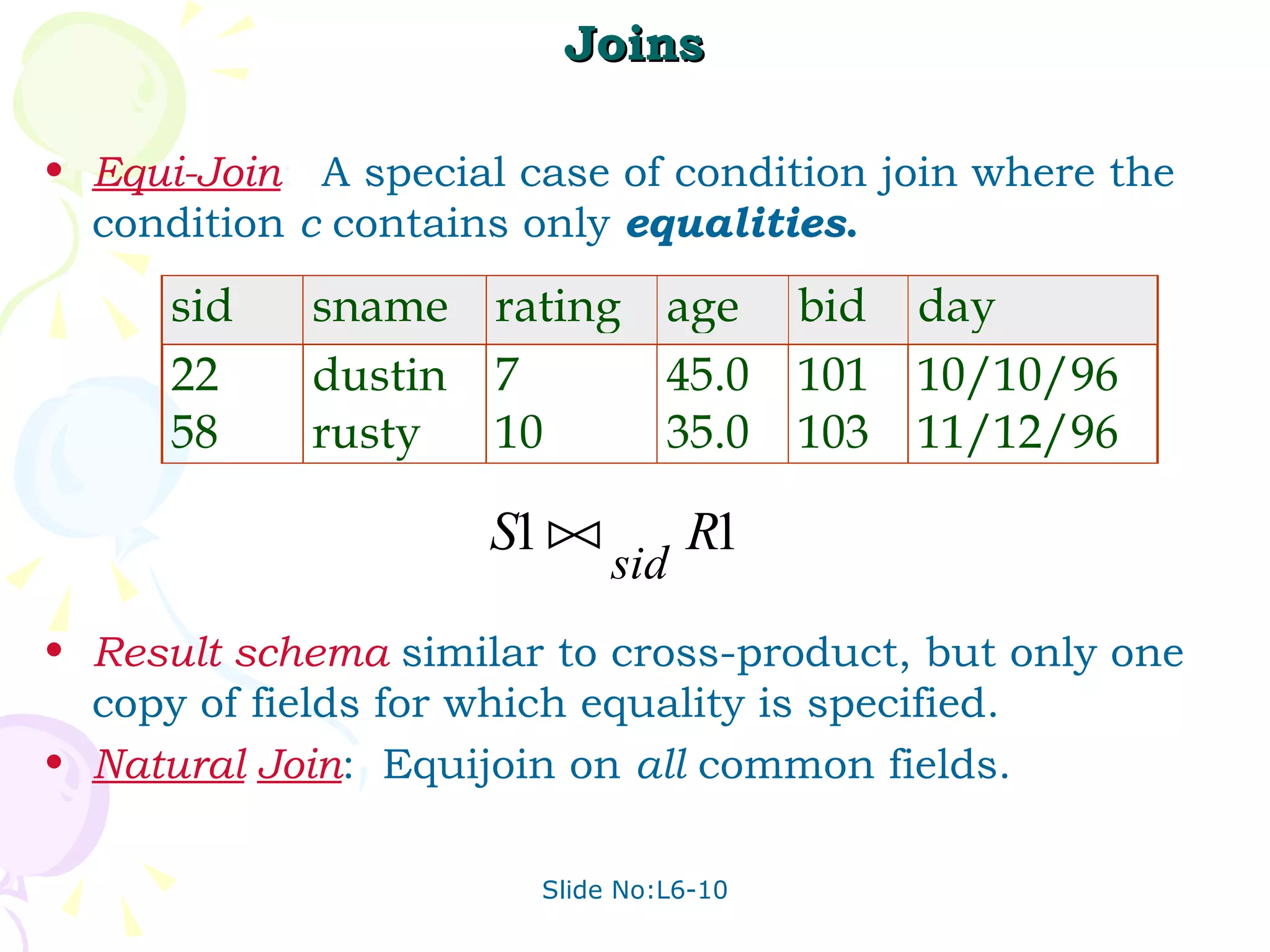 Joins Equi-Join :  A special case of condition join where the condition  c  contains only  equalities . Result   schema   similar to cross-product, but only one copy of fields for which equality is specified. Natural   Join :  Equijoin on  all  common fields. 