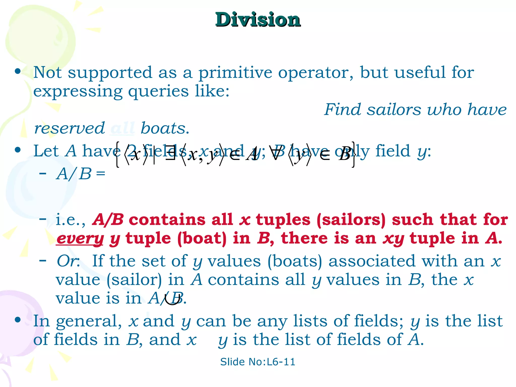 Division Not supported as a primitive operator, but useful for expressing queries like:  Find sailors who have reserved  all   boats . Let  A  have 2 fields,  x  and  y ;  B  have only field  y : A/B  =  i.e.,  A/B  contains all  x  tuples (sailors) such that for  every   y  tuple (boat) in  B , there is an  xy  tuple in  A . Or :  If the set of  y  values (boats) associated with an  x  value (sailor) in  A  contains all  y  values in  B , the  x  value is in  A/B . In general,  x  and  y  can be any lists of fields;  y  is the list of fields in  B , and  x  y  is the list of fields of  A . 