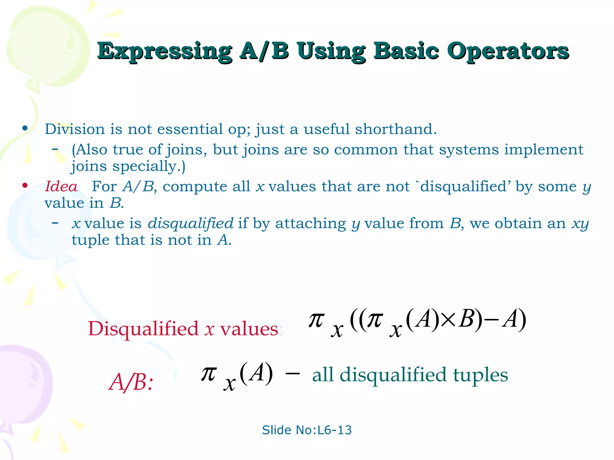Expressing A/B Using Basic Operators Division is not essential op; just a useful shorthand.  (Also true of joins, but joins are so common that systems implement joins specially.) Idea :  For  A/B , compute all  x  values that are not `disqualified’ by some  y  value in  B . x  value is  disqualified  if by attaching  y  value from  B , we obtain an  xy  tuple that is not in  A . Disqualified  x  values : A/B: all disqualified tuples 