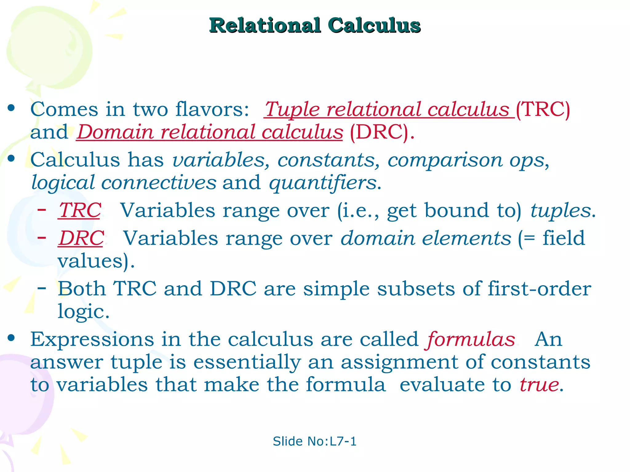 Relational Calculus Comes in two flavors:  Tuple relational calculus  (TRC)   and  Domain relational calculus   (DRC). Calculus has  variables, constants, comparison ops ,  logical connectives  and  quantifiers . TRC :  Variables range over (i.e., get bound to)  tuples . DRC :  Variables range over  domain elements  (= field values). Both TRC and DRC are simple subsets of first-order logic. Expressions in the calculus are called  formulas .  An answer tuple is essentially an assignment of constants to variables that make the formula  evaluate to  true . 