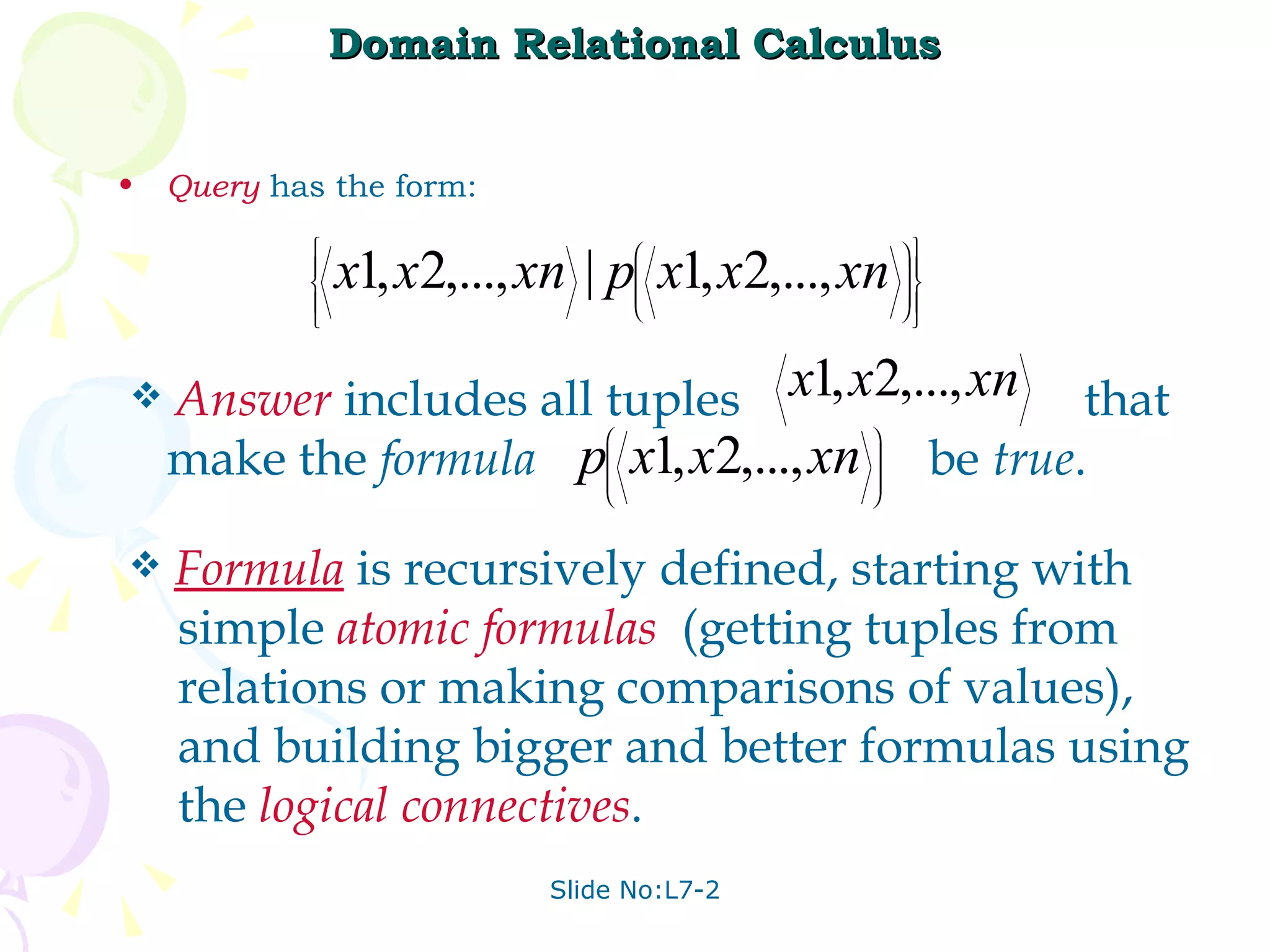 Domain Relational Calculus Query  has the form: Answer   includes all tuples  that make the  formula  be  true . Formula  is recursively defined, starting with simple  atomic   formulas   (getting tuples from relations or making comparisons of values),  and building bigger and better formulas using the  logical   connectives . 