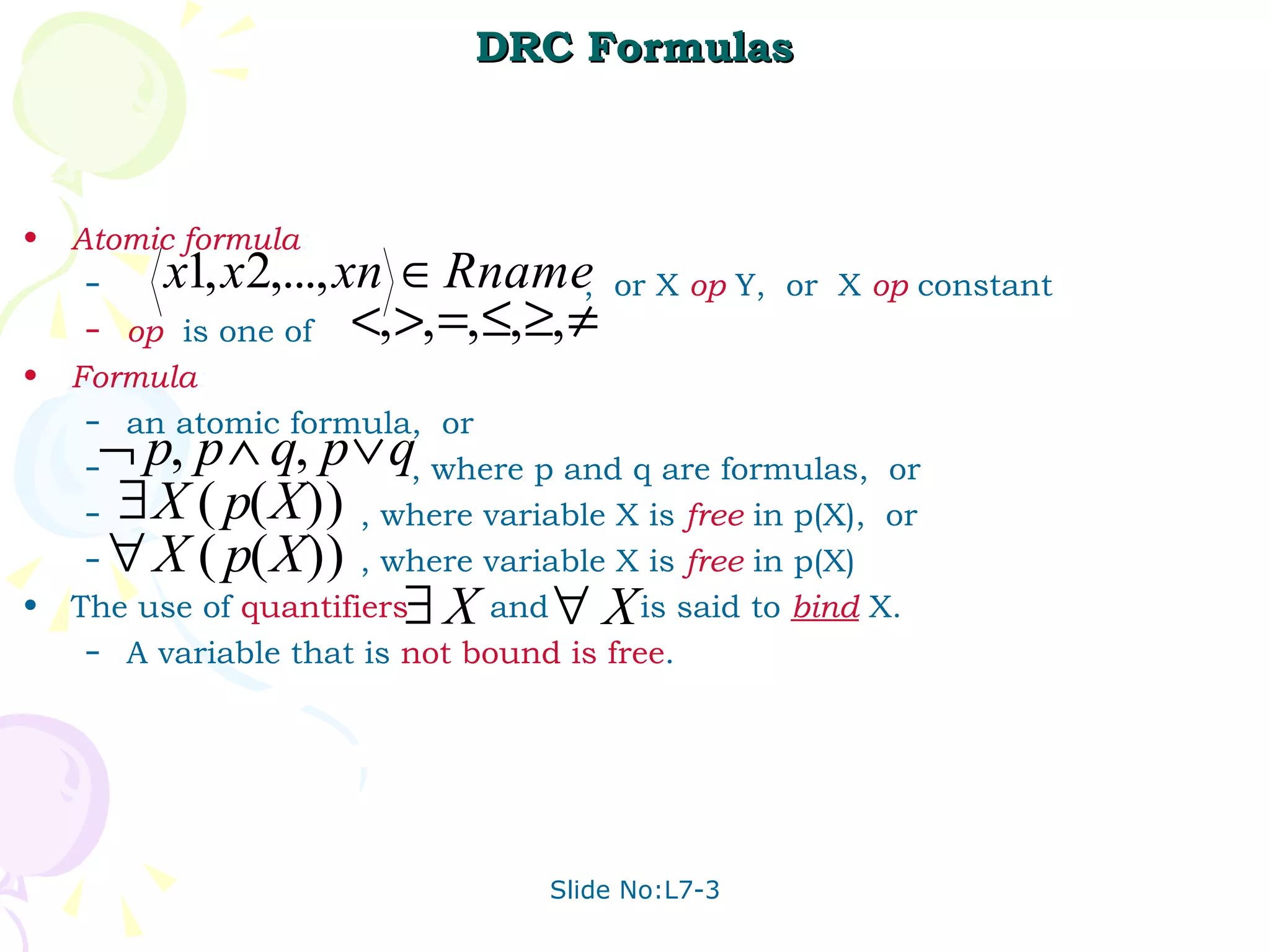 DRC Formulas Atomic   formula : ,  or X  op  Y,  or  X  op  constant op   is one of  Formula : an atomic formula,  or , where p and q are formulas,  or , where variable X is  free   in p(X),  or , where variable X is  free  in p(X) The use of  quantifiers   and  is said to  bind  X. A variable that is  not   bound   is   free .  
