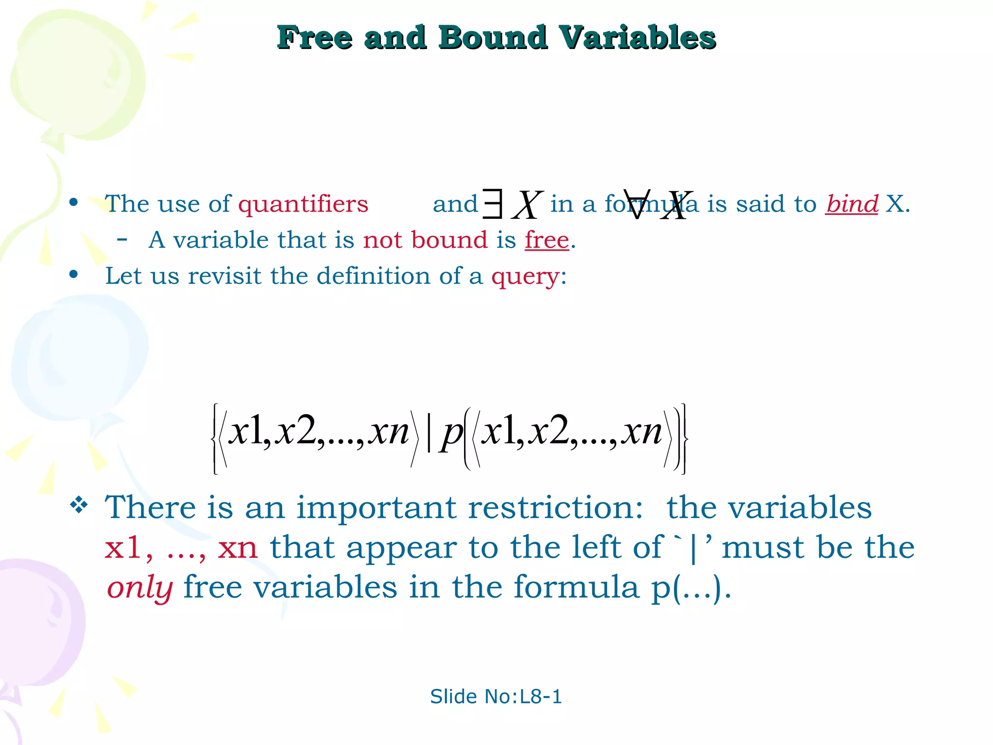Free and Bound Variables The use of  quantifiers   and  in a formula is said to  bind  X. A variable that is  not   bound   is  free .  Let us revisit the definition of a  query :  There is an important restriction:  the variables  x1, ..., xn   that appear to the left of `|’ must be the  only  free variables in the formula p(...). 