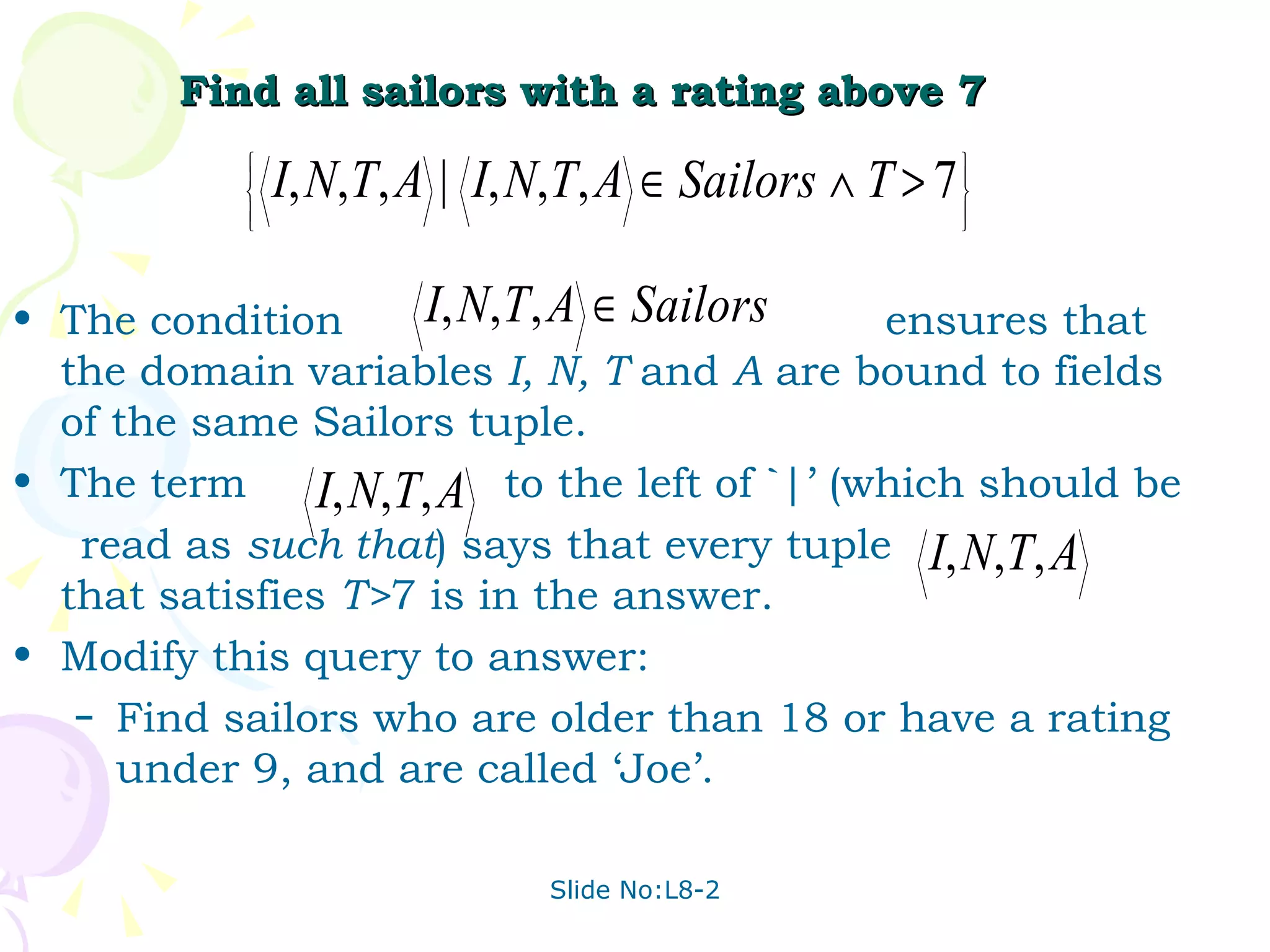 Find all sailors with a rating above 7 The condition  ensures that the domain variables  I, N, T  and  A  are bound to fields of the same Sailors tuple. The term  to the left of `|’ (which should be read as  such that ) says that every tuple  that satisfies  T> 7 is in the answer. Modify this query to answer: Find sailors who are older than 18 or have a rating under 9, and are called ‘Joe’. 