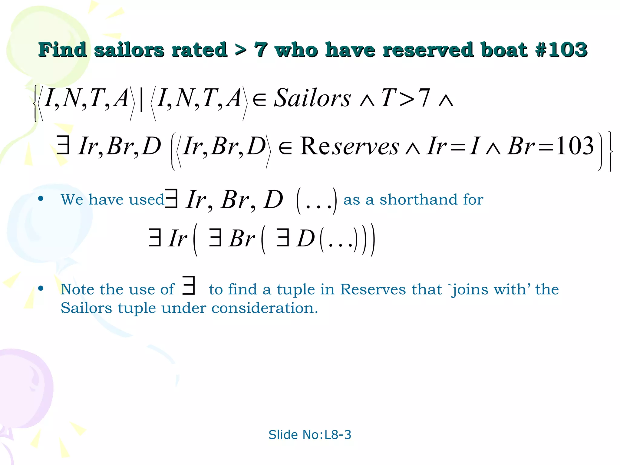 Find sailors rated > 7 who have reserved boat #103 We have used  as a shorthand for  Note the use of  to find a tuple in Reserves that `joins with’ the Sailors tuple under consideration.  