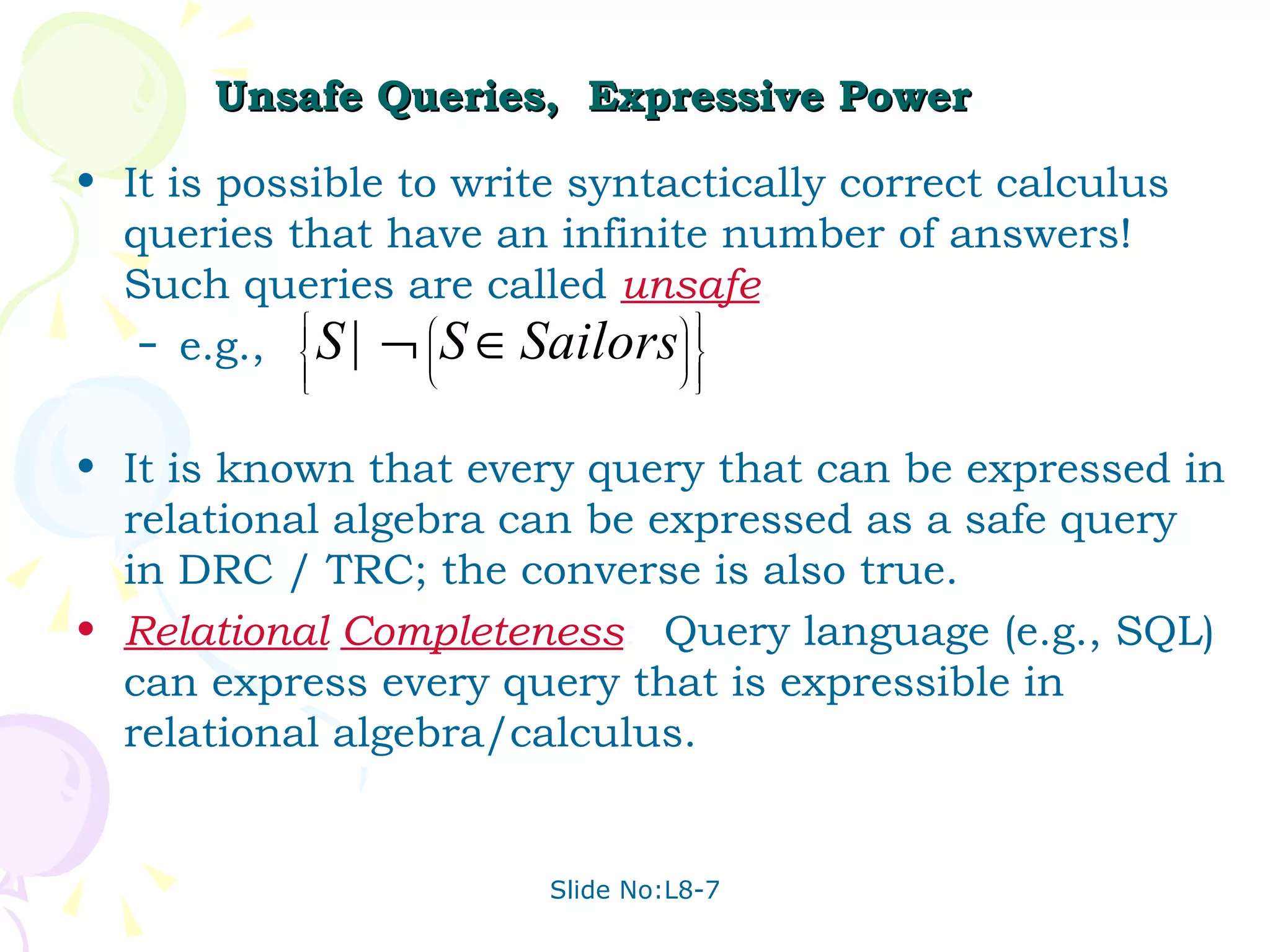 Unsafe Queries,  Expressive Power It is possible to write syntactically correct calculus queries that have an infinite number of answers!  Such queries are called  unsafe . e.g., It is known that every query that can be expressed in relational algebra can be expressed as a safe query in DRC / TRC; the converse is also true.  Relational   Completeness :  Query language (e.g., SQL) can express every query that is expressible in relational algebra/calculus.  
