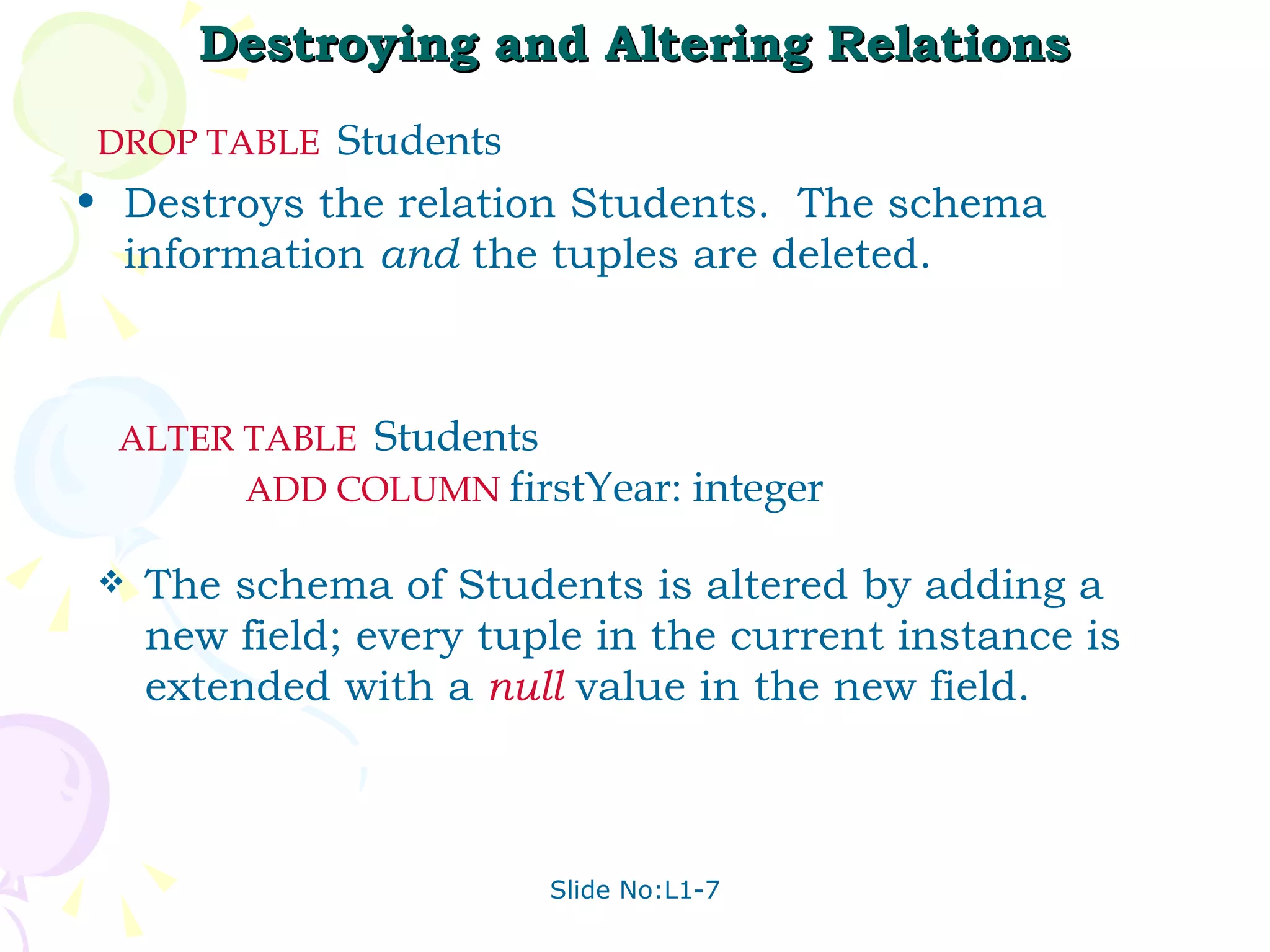 Destroying and Altering Relations Destroys the relation Students.  The schema information  and  the tuples are deleted. DROP   TABLE   Students  The schema of Students is altered by adding a new field; every tuple in the current instance is extended with a  null  value in the new field. ALTER   TABLE   Students  ADD   COLUMN   firstYear: integer 
