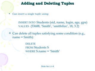 Adding and Deleting Tuples Can insert a single tuple using: Slide No:L1-8 INSERT INTO  Students (sid, name, login, age, gpa) VALUES   (53688, ‘Smith’, ‘smith@ee’, 18, 3.2) Can delete all tuples satisfying some condition (e.g., name = Smith): DELETE   FROM  Students S WHERE  S.name = ‘Smith’ 