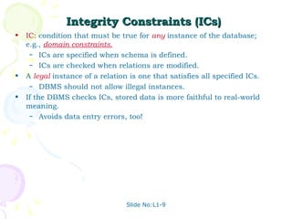 Integrity Constraints (ICs) IC:  condition that must be true for  any   instance of the database; e.g.,  domain constraints. ICs are specified when schema is defined. ICs are checked when relations are modified. A  legal   instance of a relation is one that satisfies all specified ICs.  DBMS should not allow illegal instances. If the DBMS checks ICs, stored data is more faithful to real-world meaning. Avoids data entry errors, too! Slide No:L1-9 