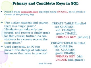 Primary and Candidate Keys in SQL Possibly many  candidate keys   (specified using  UNIQUE),  one of which is chosen as the  primary key . Slide No:L1-11 CREATE TABLE Enrolled (sid CHAR(20) cid  CHAR(20), grade CHAR(2), PRIMARY KEY   (sid,cid)  ) “ For a given student and course, there is a single grade.”  vs.  “Students can take only one course, and receive a single grade for that course; further, no two students in a course receive the same grade.” Used carelessly, an IC can prevent the storage of database instances that arise in practice! CREATE TABLE Enrolled (sid CHAR(20) cid  CHAR(20), grade CHAR(2), PRIMARY KEY   (sid), UNIQUE  (cid, grade) ) 