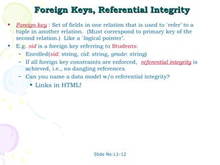 Foreign Keys, Referential Integrity Foreign key  :   Set of fields in one relation that is used to `refer’ to a tuple in another relation.  (Must correspond to primary key of the second relation.)  Like a `logical pointer’. E.g.  sid  is a foreign key referring to  Students : Enrolled( sid :  string,  cid : string,  grade : string) If all foreign key constraints are enforced,  referential integrity  is achieved, i.e., no dangling references. Can you name a data model w/o referential integrity?  Links in HTML! Slide No:L1-12 