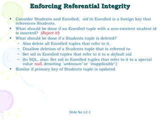 Enforcing Referential Integrity Consider Students and Enrolled;  sid  in Enrolled is a foreign key that references Students. What should be done if an Enrolled tuple with a non-existent student id is inserted?  ( Reject it! ) What should be done if a Students tuple is deleted? Also delete all Enrolled tuples that refer to it. Disallow deletion of a Students tuple that is referred to. Set sid in Enrolled tuples that refer to it to a  default sid . (In SQL, also: Set sid in Enrolled tuples that refer to it to a special value  null,   denoting  `unknown’  or  `inapplicable’ .) Similar if primary key of Students tuple is updated. Slide No:L2-1 