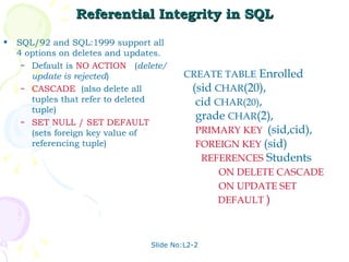 Referential Integrity in SQL SQL/92 and SQL:1999 support all 4 options on deletes and updates. Default is  NO   ACTION  ( delete/update is rejected ) CASCADE   (also delete all tuples that refer to deleted tuple) SET NULL   / SET   DEFAULT  (sets foreign key value of referencing tuple) Slide No:L2-2 CREATE TABLE  Enrolled (sid  CHAR (20), cid  CHAR(20) , grade  CHAR (2), PRIMARY KEY   (sid,cid), FOREIGN KEY   (sid) REFERENCES   Students ON DELETE CASCADE ON UPDATE SET  DEFAULT  ) 