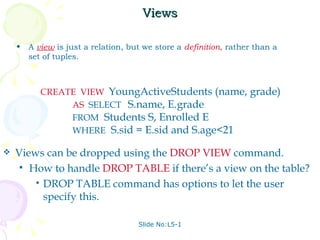 Views A  view   is just a relation, but we store a  definition ,  rather than a set of tuples. Slide No:L5-1 CREATE  VIEW   YoungActiveStudents (name, grade) AS   SELECT  S.name, E.grade FROM   Students S, Enrolled E WHERE   S.sid = E.sid and S.age<21 Views can be dropped using the  DROP VIEW   command. How to handle  DROP TABLE   if there’s a view on the table? DROP TABLE command has options to let the user specify this. 