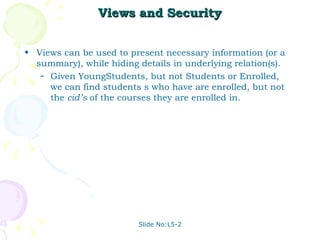 Views and Security Views can be used to present necessary information (or a summary), while hiding details in underlying relation(s). Given YoungStudents, but not Students or Enrolled, we can find students s who have are enrolled, but not the  cid’s  of the courses they are enrolled in. Slide No:L5-2 