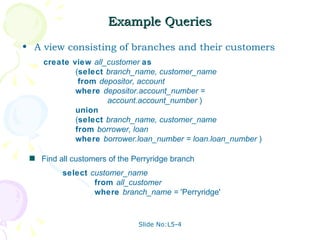 Example Queries A view consisting of branches and their customers Slide No:L5-4 Find all customers of the Perryridge branch create view  all_customer  as   ( select  branch_name, customer_name     from  depositor, account   where  depositor.account_number = account.account_number  ) union   ( select  branch_name, customer_name   from  borrower, loan   where  borrower.loan_number = loan.loan_number  ) select  customer_name from  all_customer where  branch_name =  'Perryridge'  