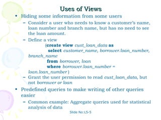 Uses of Views Hiding some information from some users Consider a user who needs to know a customer’s name, loan number and branch name, but has no need to see the loan amount.  Define a view    ( create view  cust_loan_data  as   select  customer_name, borrower.loan_number, branch_name   from  borrower, loan   where  borrower.loan_number = loan.loan_number  ) Grant the user permission to read  cust_loan_data,  but not  borrower or loan Predefined queries to make writing of other queries easier Common example: Aggregate queries used for statistical analysis of data Slide No:L5-5 