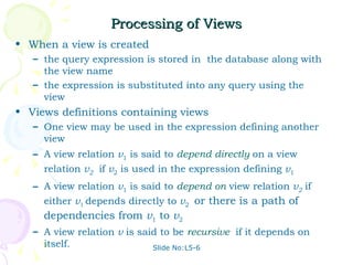 Processing of Views When a view is created the query expression is stored in  the database along with the view name the expression is substituted into any query using the view Views definitions containing views One view may be used in the expression defining another view  A view relation  v 1  is said to  depend directly   on a view relation  v 2   if  v 2  is used in the expression defining  v 1 A view relation  v 1  is said to  depend on  view relation  v 2   if either  v 1  depends directly to  v 2  or there is a path of dependencies from  v 1  to  v 2   A view relation  v  is said to be  recursive   if it depends on itself. Slide No:L5-6 