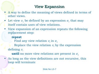 View Expansion A way to define the meaning of views defined in terms of other views. Let view  v 1  be defined by an expression  e 1  that may itself contain uses of view relations. View expansion of an expression repeats the following replacement step: repeat Find any view relation  v i  in  e 1 Replace the view relation  v i  by the expression defining  v i   until  no more view relations are present in  e 1 As long as the view definitions are not recursive, this loop will terminate Slide No:L5-7 