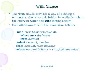 With Clause The  with  clause provides a way of defining a temporary view whose definition is available only to the query in which the  with   clause occurs.  Find all accounts with the maximum balance    with   max_balance  ( value )  as     select   max  ( balance )   from   account   select   account_number   from   account, max_balance   where   account.balance = max_balance.value Slide No:L5-8 