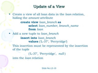 Update of a View Create a view of all loan data in the  loan  relation, hiding the  amount  attribute create view  loan_branch  as select  loan_number, branch_name from  loan Add a new tuple to  loan_branch insert into  loan_branch values  ('L-37‘, 'Perryridge‘)  This insertion must be represented by the insertion of the tuple ('L-37', 'Perryridge',  null  ) into the  loan  relation Slide No:L5-10 