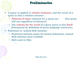 Preliminaries A query is applied to  relation instances ,  and the result of a query is also a relation instance. Schemas  of input   relations for a query are  fixed  (but query will run regardless of instance!) The  schema for the  result   of a given query is also  fixed!  Determined by definition of query language constructs. Positional vs. named-field notation:  Positional notation easier for formal definitions, named-field notation more readable.  Both used in SQL Slide No:L6-2 