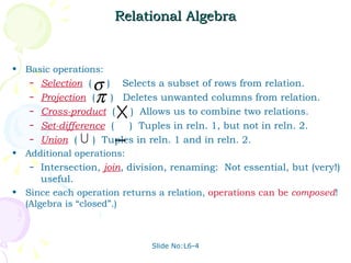 Relational Algebra Basic operations: Selection   (  )  Selects a subset of rows from relation. Projection   (  )  Deletes unwanted columns from relation. Cross-product   (  )  Allows us to combine two relations. Set-difference   (  )  Tuples in reln. 1, but not in reln. 2. Union   (  )  Tuples in reln. 1 and in reln. 2. Additional operations: Intersection,  join , division, renaming:  Not essential, but (very!) useful. Since each operation returns a relation,  operations   can   be   composed ! (Algebra is “closed”.) Slide No:L6-4 
