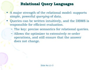 Relational Query Languages A major strength of the relational model: supports simple, powerful  querying  of data.  Queries can be written intuitively, and the DBMS is responsible for efficient evaluation. The key: precise semantics for relational queries. Allows the optimizer to extensively re-order operations, and still ensure that the answer does not change. Slide No:L1-3 