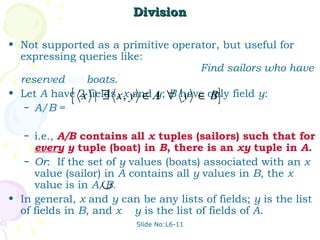 Division Not supported as a primitive operator, but useful for expressing queries like:  Find sailors who have reserved  all   boats . Let  A  have 2 fields,  x  and  y ;  B  have only field  y : A/B  =  i.e.,  A/B  contains all  x  tuples (sailors) such that for  every   y  tuple (boat) in  B , there is an  xy  tuple in  A . Or :  If the set of  y  values (boats) associated with an  x  value (sailor) in  A  contains all  y  values in  B , the  x  value is in  A/B . In general,  x  and  y  can be any lists of fields;  y  is the list of fields in  B , and  x  y  is the list of fields of  A . Slide No:L6-11 