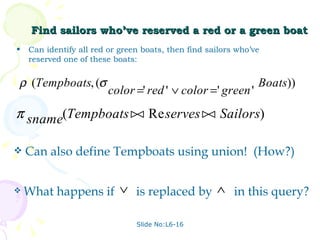 Find sailors who’ve reserved a red or a green boat Can identify all red or green boats, then find sailors who’ve reserved one of these boats: Slide No:L6-16 Can also define Tempboats using union!  (How?) What happens if  is replaced by  in this query? 