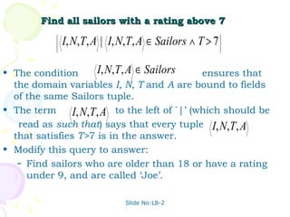 Find all sailors with a rating above 7 The condition  ensures that the domain variables  I, N, T  and  A  are bound to fields of the same Sailors tuple. The term  to the left of `|’ (which should be read as  such that ) says that every tuple  that satisfies  T> 7 is in the answer. Modify this query to answer: Find sailors who are older than 18 or have a rating under 9, and are called ‘Joe’. Slide No:L8-2 