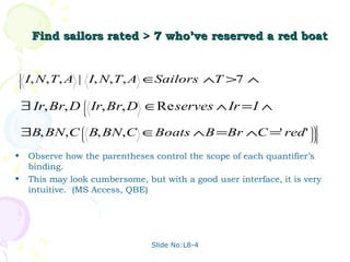 Find sailors rated > 7 who’ve reserved a red boat Observe how the parentheses control the scope of each quantifier’s binding. This may look cumbersome, but with a good user interface, it is very intuitive.  (MS Access, QBE) Slide No:L8-4 