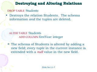 Destroying and Altering Relations Destroys the relation Students.  The schema information  and  the tuples are deleted. Slide No:L1-7 DROP   TABLE   Students  The schema of Students is altered by adding a new field; every tuple in the current instance is extended with a  null  value in the new field. ALTER   TABLE   Students  ADD   COLUMN   firstYear: integer 