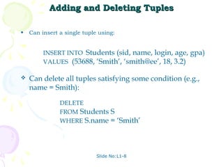 Adding and Deleting Tuples

•   Can insert a single tuple using:


         INSERT INTO Students (sid, name, login, age, gpa)
         VALUES (53688, ‘Smith’, ‘smith@ee’, 18, 3.2)

   Can delete all tuples satisfying some condition (e.g.,
    name = Smith):

               DELETE
               FROM Students S
               WHERE S.name = ‘Smith’




                             Slide No:L1-8
 