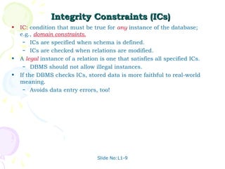 Integrity Constraints (ICs)
•   IC: condition that must be true for any instance of the database;
    e.g., domain constraints.
     – ICs are specified when schema is defined.
     – ICs are checked when relations are modified.

•   A legal instance of a relation is one that satisfies all specified ICs.
     – DBMS should not allow illegal instances.

•   If the DBMS checks ICs, stored data is more faithful to real-world
    meaning.
     – Avoids data entry errors, too!




                                  Slide No:L1-9
 