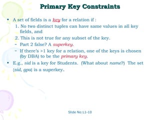 Primary Key Constraints

• A set of fields is a key for a relation if :
   1. No two distinct tuples can have same values in all key
      fields, and
   2. This is not true for any subset of the key.
   – Part 2 false? A superkey.
   – If there’s >1 key for a relation, one of the keys is chosen
      (by DBA) to be the primary key.
• E.g., sid is a key for Students. (What about name?) The set
  {sid, gpa} is a superkey.




                              Slide No:L1-10
 