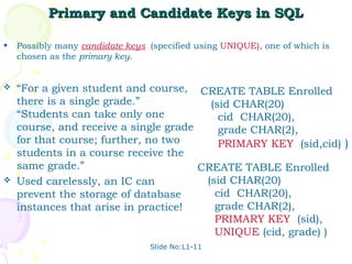 Primary and Candidate Keys in SQL

•   Possibly many candidate keys (specified using UNIQUE), one of which is
    chosen as the primary key.


   “For a given student and course, CREATE TABLE Enrolled
    there is a single grade.” vs.        (sid CHAR(20)
    “Students can take only one            cid CHAR(20),
    course, and receive a single grade     grade CHAR(2),
    for that course; further, no two       PRIMARY KEY (sid,cid) )
    students in a course receive the
    same grade.”                       CREATE TABLE Enrolled
   Used carelessly, an IC can          (sid CHAR(20)
    prevent the storage of database       cid CHAR(20),
    instances that arise in practice!     grade CHAR(2),
                                          PRIMARY KEY (sid),
                                          UNIQUE (cid, grade) )
                                 Slide No:L1-11
 
