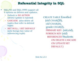 Referential Integrity in SQL
•   SQL/92 and SQL:1999 support all
    4 options on deletes and updates.
     – Default is NO ACTION
       (delete/update is rejected)         CREATE TABLE Enrolled
     – CASCADE (also delete all             (sid CHAR(20),
       tuples that refer to deleted          cid CHAR(20),
       tuple)
     – SET NULL / SET DEFAULT
                                             grade CHAR(2),
       (sets foreign key value of            PRIMARY KEY (sid,cid),
       referencing tuple)                    FOREIGN KEY (sid)
                                              REFERENCES Students
                                                  ON DELETE CASCADE
                                                  ON UPDATE SET
                                                  DEFAULT )



                                  Slide No:L2-2
 