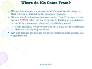 Where do ICs Come From?

•   ICs are based upon the semantics of the real-world enterprise
    that is being described in the database relations.
•   We can check a database instance to see if an IC is violated, but
    we can NEVER infer that an IC is true by looking at an instance.
     – An IC is a statement about all possible instances!
     – From example, we know name is not a key, but the assertion
       that sid is a key is given to us.
•   Key and foreign key ICs are the most common; more general ICs
    supported too.




                             Slide No:L2-3
 