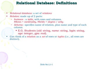 Relational Database: Definitions

•   Relational database: a set of relations
•   Relation: made up of 2 parts:
     – Instance : a table, with rows and columns.
       #Rows = cardinality, #fields = degree / arity.
     – Schema : specifies name of relation, plus name and type of each
       column.
         • E.G. Students (sid: string, name: string, login: string,
           age: integer, gpa: real).
•   Can think of a relation as a set of rows or tuples (i.e., all rows are
    distinct).




                                Slide No:L1-1
 