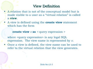 View Definition
• A relation that is not of the conceptual model but is
  made visible to a user as a “virtual relation” is called
  a view.
• A view is defined using the create view statement
  which has the form

      create view v as < query expression >
  where <query expression> is any legal SQL
  expression. The view name is represented by v.
• Once a view is defined, the view name can be used to
  refer to the virtual relation that the view generates.




                           Slide No:L5-3
 