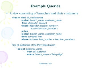 Example Queries
• A view consisting of branches and their customers
    create view all_customer as
            (select branch_name, customer_name
             from depositor, account
            where depositor.account_number =
                    account.account_number )
            union
            (select branch_name, customer_name
            from borrower, loan
            where borrower.loan_number = loan.loan_number )

   Find all customers of the Perryridge branch
        select customer_name
                from all_customer
                where branch_name = 'Perryridge'


                              Slide No:L5-4
 