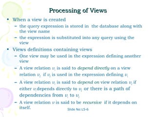 Processing of Views
• When a view is created
   – the query expression is stored in the database along with
     the view name
   – the expression is substituted into any query using the
     view
• Views definitions containing views
   – One view may be used in the expression defining another
     view
   – A view relation v1 is said to depend directly on a view
     relation v2 if v2 is used in the expression defining v1
   – A view relation v1 is said to depend on view relation v2 if
     either v1 depends directly to v2 or there is a path of
     dependencies from v1 to v2
   – A view relation v is said to be recursive if it depends on
     itself.                 Slide No:L5-6
 