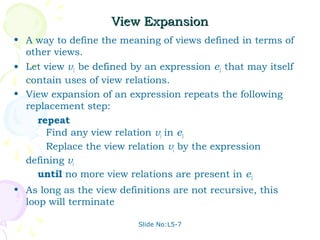 View Expansion
• A way to define the meaning of views defined in terms of
  other views.
• Let view v1 be defined by an expression e1 that may itself
  contain uses of view relations.
• View expansion of an expression repeats the following
  replacement step:
    repeat
      Find any view relation vi in e1
      Replace the view relation vi by the expression
  defining vi
    until no more view relations are present in e1
• As long as the view definitions are not recursive, this
  loop will terminate

                          Slide No:L5-7
 
