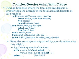 Complex Queries using With Clause
• Find all branches where the total account deposit is
  greater than the average of the total account deposits at
  all branches.
        with branch_total (branch_name, value) as
             select branch_name, sum (balance)
             from account
             group by branch_name
       with branch_total_avg (value) as
             select avg (value)
             from branch_total
       select branch_name
       from branch_total, branch_total_avg
       where branch_total.value >= branch_total_avg.value

   • Note: the exact syntax supported by your database may
     vary slightly.
      – E.g. Oracle syntax is of the form
        with branch_total as ( select .. ),
             branch_total_avg as ( select .. )
        select …           Slide No:L5-9
 